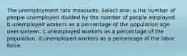 The unemployment rate measures: Select one: a.the number of people unemployed divided by the number of people employed. b.unemployed workers as a percentage of the population age over-sixteen. c.unemployed workers as a percentage of the population. d.unemployed workers as a percentage of the labor force.