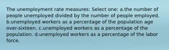 The unemployment rate measures: Select one: a.the number of people unemployed divided by the number of people employed. b.unemployed workers as a percentage of the population age over-sixteen. c.unemployed workers as a percentage of the population. d.unemployed workers as a percentage of the labor force.