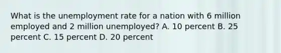 What is the <a href='https://www.questionai.com/knowledge/kh7PJ5HsOk-unemployment-rate' class='anchor-knowledge'>unemployment rate</a> for a nation with 6 million employed and 2 million unemployed? A. 10 percent B. 25 percent C. 15 percent D. 20 percent