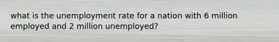 what is the unemployment rate for a nation with 6 million employed and 2 million unemployed?