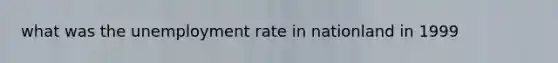 what was the <a href='https://www.questionai.com/knowledge/kh7PJ5HsOk-unemployment-rate' class='anchor-knowledge'>unemployment rate</a> in nationland in 1999