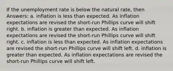 If the unemployment rate is below the natural rate, then Answers: a. inflation is less than expected. As inflation expectations are revised the short-run Phillips curve will shift right. b. inflation is greater than expected. As inflation expectations are revised the short-run Phillips curve will shift right. c. inflation is less than expected. As inflation expectations are revised the short-run Phillips curve will shift left. d. inflation is greater than expected. As inflation expectations are revised the short-run Phillips curve will shift left.