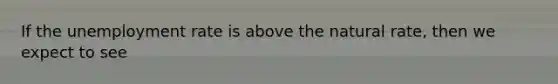 If the unemployment rate is above the natural rate, then we expect to see