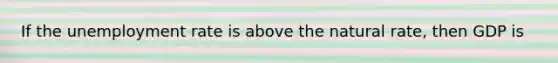 If the unemployment rate is above the natural rate, then GDP is