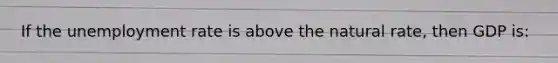If the unemployment rate is above the natural rate, then GDP is: