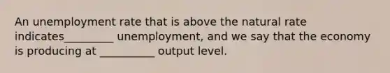 An unemployment rate that is above the natural rate indicates_________ unemployment, and we say that the economy is producing at __________ output level.