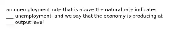 an unemployment rate that is above the natural rate indicates ___ unemployment, and we say that the economy is producing at ___ output level