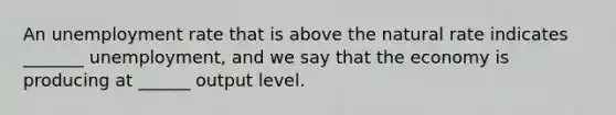 An <a href='https://www.questionai.com/knowledge/kh7PJ5HsOk-unemployment-rate' class='anchor-knowledge'>unemployment rate</a> that is above the natural rate indicates _______ unemployment, and we say that the economy is producing at ______ output level.