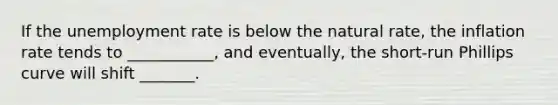 If the unemployment rate is below the natural​ rate, the inflation rate tends to​ ___________, and​ eventually, the​ short-run Phillips curve will shift​ _______.