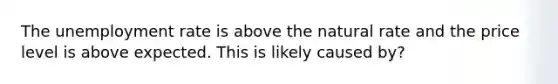 The unemployment rate is above the natural rate and the price level is above expected. This is likely caused by?