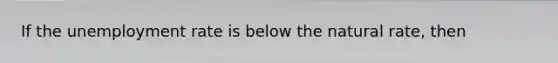 If the unemployment rate is below the natural rate, then
