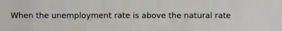 When the unemployment rate is above the natural rate