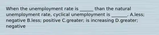 When the unemployment rate is​ ______ than the natural unemployment​ rate, cyclical unemployment is​ _______. A.less; negative B.​less; positive C.​greater; is increasing D.greater; negative