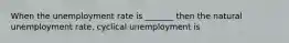 When the unemployment rate is _______ then the natural unemployment rate, cyclical unemployment is