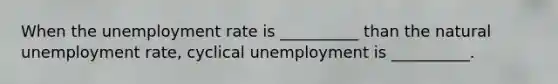 When the unemployment rate is __________ than the natural unemployment rate, cyclical unemployment is __________.