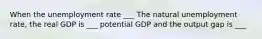 When the unemployment rate ___ The natural unemployment rate, the real GDP is ___ potential GDP and the output gap is ___