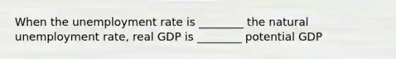 When the unemployment rate is ________ the natural unemployment rate, real GDP is ________ potential GDP