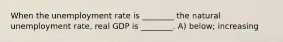 When the unemployment rate is ________ the natural unemployment rate, real GDP is ________. A) below; increasing