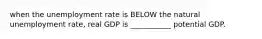 when the unemployment rate is BELOW the natural unemployment rate, real GDP is ___________ potential GDP.