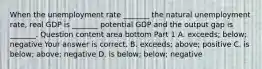 When the unemployment rate​ _______ the natural unemployment​ rate, real GDP is​ _______ potential GDP and the output gap is​ _______. Question content area bottom Part 1 A. ​exceeds; below; negative Your answer is correct. B. ​exceeds; above; positive C. is​ below; above; negative D. is​ below; below; negative