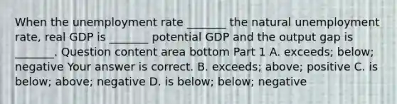 When the unemployment rate​ _______ the natural unemployment​ rate, real GDP is​ _______ potential GDP and the output gap is​ _______. Question content area bottom Part 1 A. ​exceeds; below; negative Your answer is correct. B. ​exceeds; above; positive C. is​ below; above; negative D. is​ below; below; negative