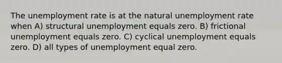 The unemployment rate is at the natural unemployment rate when A) structural unemployment equals zero. B) frictional unemployment equals zero. C) cyclical unemployment equals zero. D) all types of unemployment equal zero.