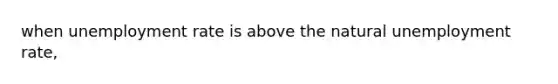 when unemployment rate is above the natural unemployment rate,