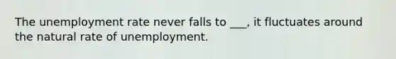 The <a href='https://www.questionai.com/knowledge/kh7PJ5HsOk-unemployment-rate' class='anchor-knowledge'>unemployment rate</a> never falls to ___, it fluctuates around the natural rate of unemployment.