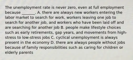 The unemployment rate is never​ zero, even at full employment because​ _______. A. there are always new workers entering the labor market to search for​ work, workers leaving one job to search for another​ job, and workers who have been laid off and are searching for another job B. people make lifestyle choices such as early​ retirements, gap​ years, and movements from​ high-stress to​ low-stress jobs C. cyclical unemployment is always present in the economy D. there are always people without jobs because of family responsibilities such as caring for children or elderly parents