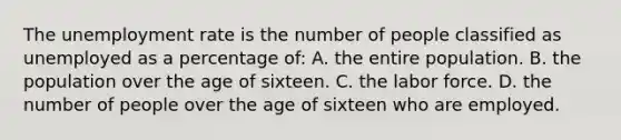 The unemployment rate is the number of people classified as unemployed as a percentage of: A. the entire population. B. the population over the age of sixteen. C. the labor force. D. the number of people over the age of sixteen who are employed.