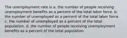 The unemployment rate is a. the number of people receiving unemployment benefits as a percent of the total labor force. b. the number of unemployed as a percent of the total labor force. c. the number of unemployed as a percent of the total population. d. the number of people receiving unemployment benefits as a percent of the total population.