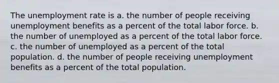 The <a href='https://www.questionai.com/knowledge/kh7PJ5HsOk-unemployment-rate' class='anchor-knowledge'>unemployment rate</a> is a. the number of people receiving unemployment benefits as a percent of the total labor force. b. the number of unemployed as a percent of the total labor force. c. the number of unemployed as a percent of the total population. d. the number of people receiving unemployment benefits as a percent of the total population.