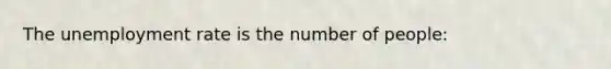 The unemployment rate is the number of people: