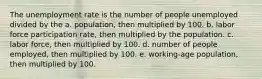 The unemployment rate is the number of people unemployed divided by the a. population, then multiplied by 100. b. labor force participation rate, then multiplied by the population. c. labor force, then multiplied by 100. d. number of people employed, then multiplied by 100. e. working-age population, then multiplied by 100.