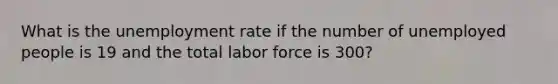 What is the unemployment rate if the number of unemployed people is 19 and the total labor force is 300?