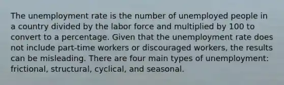 The unemployment rate is the number of unemployed people in a country divided by the labor force and multiplied by 100 to convert to a percentage. Given that the unemployment rate does not include part-time workers or discouraged workers, the results can be misleading. There are four main types of unemployment: frictional, structural, cyclical, and seasonal.