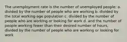 The unemployment rate is the number of unemployed people: a. divided by the number of people who are working b. divided by the total working-age population c. divided by the number of people who are working or looking for work d. and the number of people working fewer than their desired number of hours, divided by the number of people who are working or looking for work