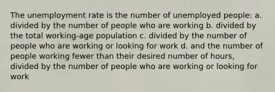 The unemployment rate is the number of unemployed people: a. divided by the number of people who are working b. divided by the total working-age population c. divided by the number of people who are working or looking for work d. and the number of people working fewer than their desired number of hours, divided by the number of people who are working or looking for work