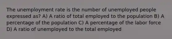 The <a href='https://www.questionai.com/knowledge/kh7PJ5HsOk-unemployment-rate' class='anchor-knowledge'>unemployment rate</a> is the number of unemployed people expressed as? A) A ratio of total employed to the population B) A percentage of the population C) A percentage of the labor force D) A ratio of unemployed to the total employed