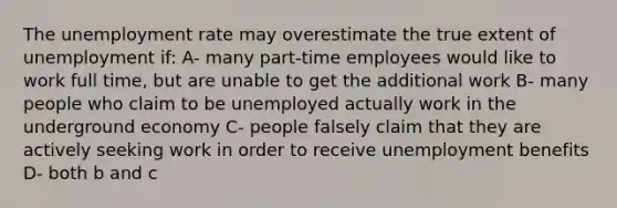 The unemployment rate may overestimate the true extent of unemployment if: A- many part-time employees would like to work full time, but are unable to get the additional work B- many people who claim to be unemployed actually work in the underground economy C- people falsely claim that they are actively seeking work in order to receive unemployment benefits D- both b and c