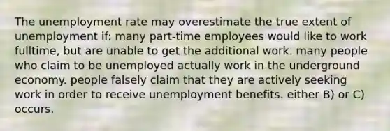 The <a href='https://www.questionai.com/knowledge/kh7PJ5HsOk-unemployment-rate' class='anchor-knowledge'>unemployment rate</a> may overestimate the true extent of unemployment if: many part-time employees would like to work fulltime, but are unable to get the additional work. many people who claim to be unemployed actually work in the underground economy. people falsely claim that they are actively seeking work in order to receive unemployment benefits. either B) or C) occurs.