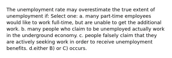 The unemployment rate may overestimate the true extent of unemployment if: Select one: a. many part-time employees would like to work full-time, but are unable to get the additional work. b. many people who claim to be unemployed actually work in the underground economy. c. people falsely claim that they are actively seeking work in order to receive unemployment benefits. d.either B) or C) occurs.