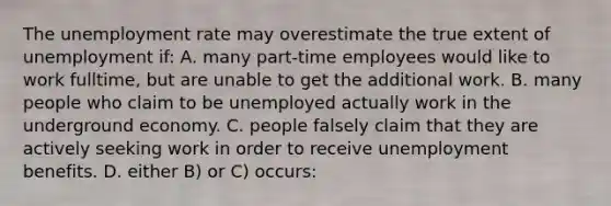 The unemployment rate may overestimate the true extent of unemployment if: A. many part-time employees would like to work fulltime, but are unable to get the additional work. B. many people who claim to be unemployed actually work in the underground economy. C. people falsely claim that they are actively seeking work in order to receive unemployment benefits. D. either B) or C) occurs: