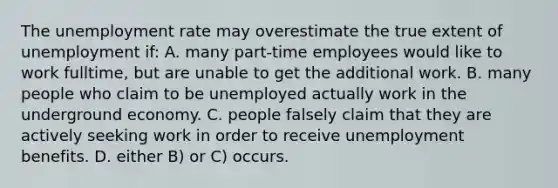 The <a href='https://www.questionai.com/knowledge/kh7PJ5HsOk-unemployment-rate' class='anchor-knowledge'>unemployment rate</a> may overestimate the true extent of unemployment if: A. many part-time employees would like to work fulltime, but are unable to get the additional work. B. many people who claim to be unemployed actually work in the underground economy. C. people falsely claim that they are actively seeking work in order to receive unemployment benefits. D. either B) or C) occurs.