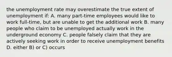 the unemployment rate may overestimate the true extent of unemployment if: A. many part-time employees would like to work full-time, but are unable to get the additional work B. many people who claim to be unemployed actually work in the underground economy C. people falsely claim that they are actively seeking work in order to receive unemployment benefits D. either B) or C) occurs