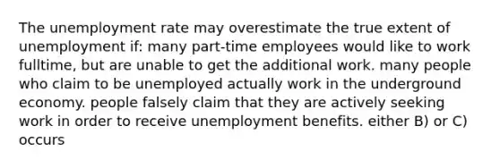 The unemployment rate may overestimate the true extent of unemployment if: many part-time employees would like to work fulltime, but are unable to get the additional work. many people who claim to be unemployed actually work in the underground economy. people falsely claim that they are actively seeking work in order to receive unemployment benefits. either B) or C) occurs