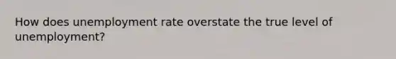 How does unemployment rate overstate the true level of unemployment?