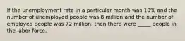 If the unemployment rate in a particular month was 10% and the number of unemployed people was 8 million and the number of employed people was 72 million, then there were _____ people in the labor force.