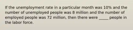 If the unemployment rate in a particular month was 10% and the number of unemployed people was 8 million and the number of employed people was 72 million, then there were _____ people in the labor force.