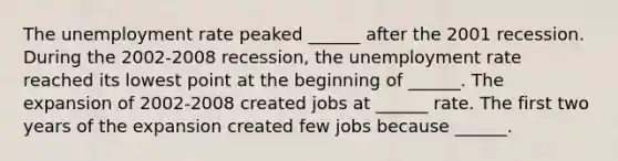 The unemployment rate peaked​ ______ after the 2001 recession. During the​ 2002-2008 recession, the unemployment rate reached its lowest point at the beginning of​ ______. The expansion of​ 2002-2008 created jobs at​ ______ rate. The first two years of the expansion created few jobs because​ ______.